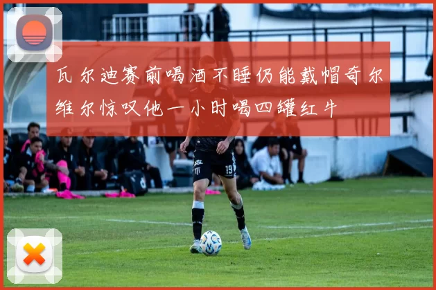 瓦尔迪赛前喝酒不睡仍能戴帽奇尔维尔惊叹他一小时喝四罐红牛