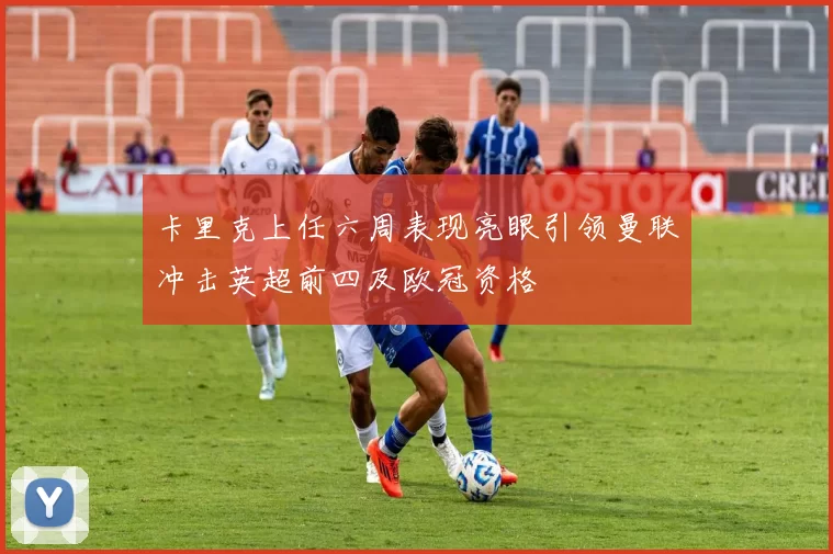 卡里克上任六周表现亮眼引领曼联冲击英超前四及欧冠资格