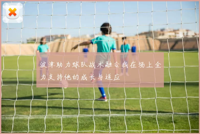 波津助力球队战术融合我在场上全力支持他的成长与适应