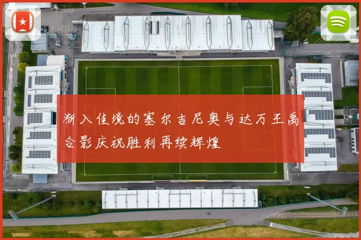渐入佳境的塞尔吉尼奥与达万王禹合影庆祝胜利再续辉煌