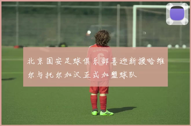 北京国安足球俱乐部喜迎新援哈维尔与托尔加汉正式加盟球队