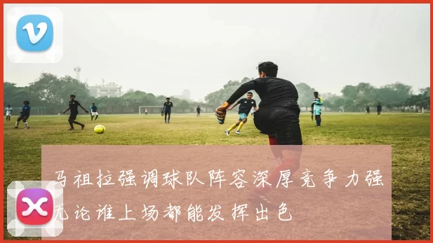 马祖拉强调球队阵容深厚竞争力强无论谁上场都能发挥出色