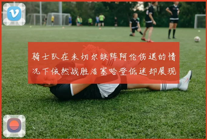 骑士队在米切尔缺阵阿伦伤退的情况下依然战胜活塞哈登低迷却展现季后赛实力