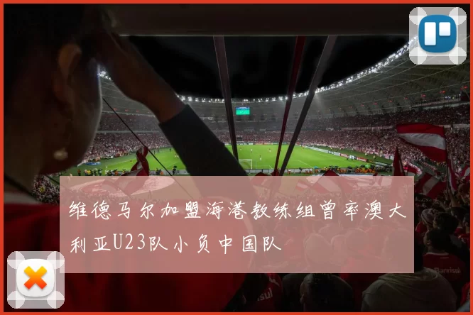 维德马尔加盟海港教练组曾率澳大利亚U23队小负中国队