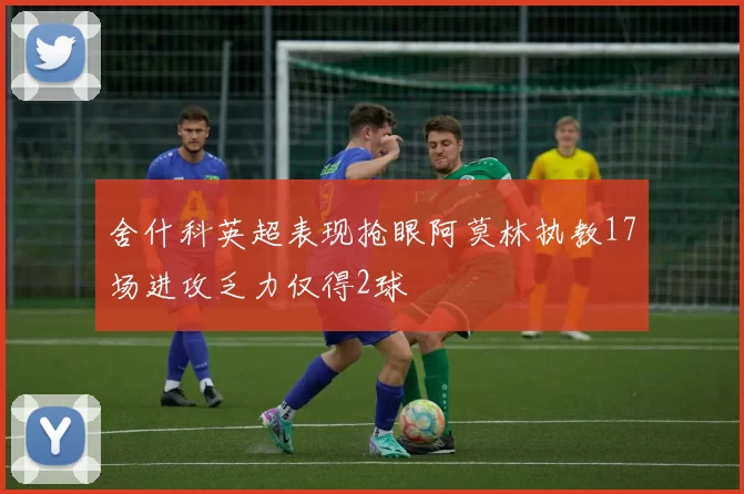 舍什科英超表现抢眼阿莫林执教17场进攻乏力仅得2球