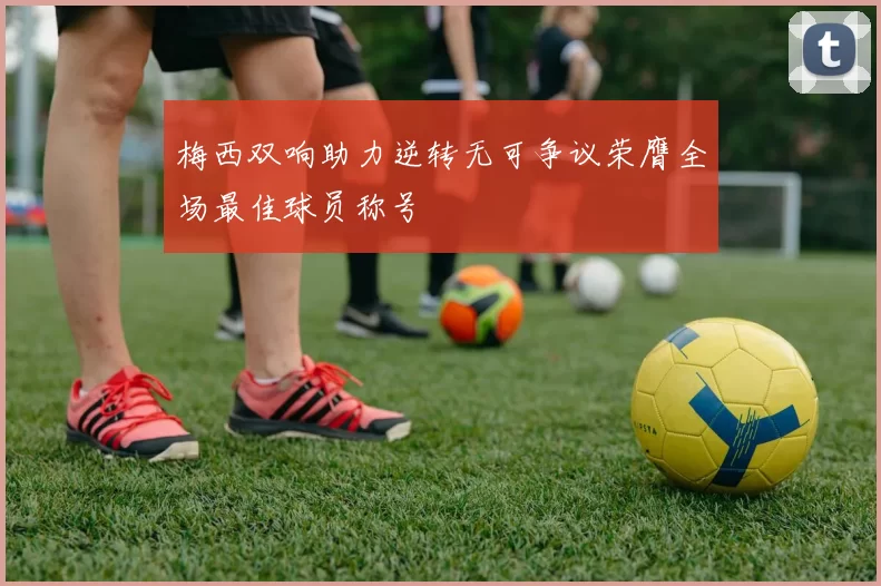 梅西双响助力逆转无可争议荣膺全场最佳球员称号