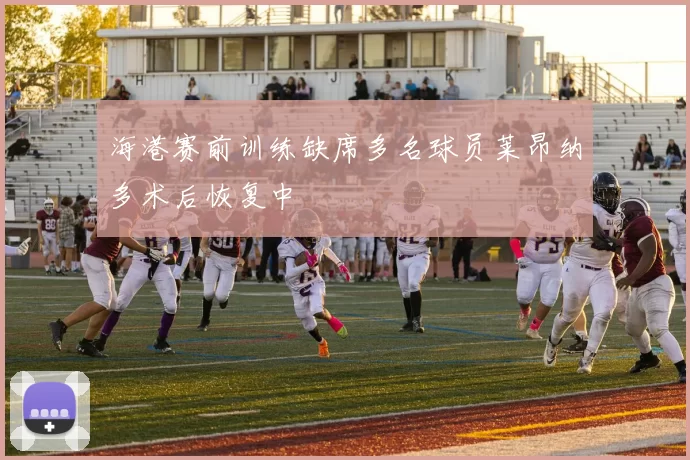 海港赛前训练缺席多名球员莱昂纳多术后恢复中