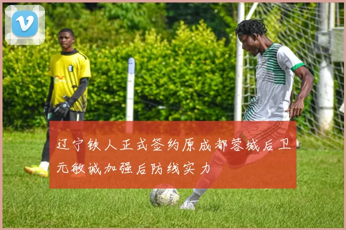 辽宁铁人正式签约原成都蓉城后卫元敏诚加强后防线实力