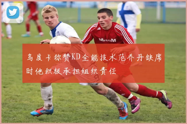 乌度卡称赞KD全能技术范乔丹缺席时他积极承担组织责任