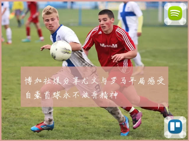 博加社媒分享尤文与罗马平局感受自豪首球永不放弃精神