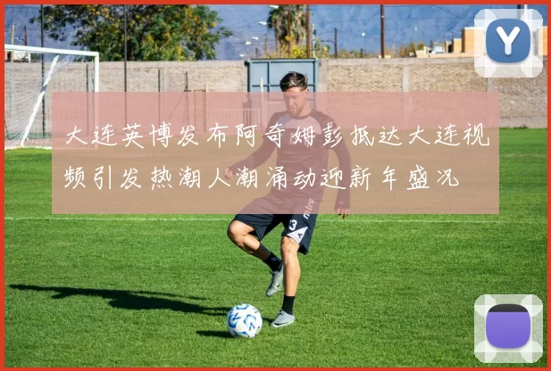 大连英博发布阿奇姆彭抵达大连视频引发热潮人潮涌动迎新年盛况
