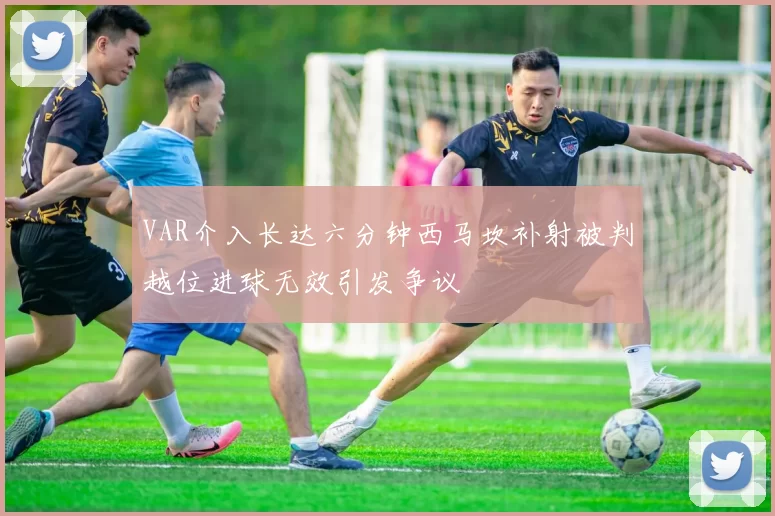 VAR介入长达六分钟西马坎补射被判越位进球无效引发争议