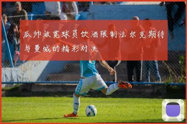 瓜帅放宽球员饮酒限制法尔克期待与曼城的精彩对决