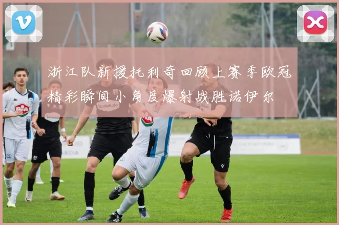 浙江队新援托利奇回顾上赛季欧冠精彩瞬间小角度爆射战胜诺伊尔