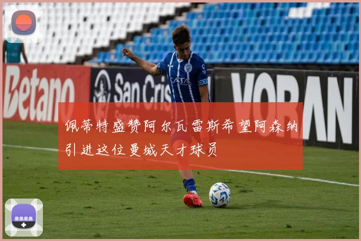 佩蒂特盛赞阿尔瓦雷斯希望阿森纳引进这位曼城天才球员