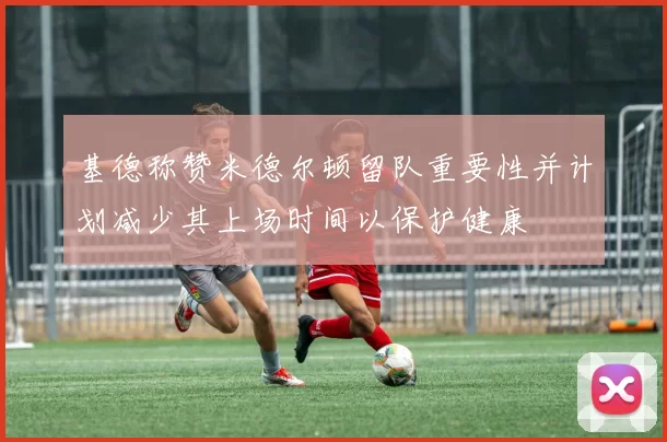 基德称赞米德尔顿留队重要性并计划减少其上场时间以保护健康