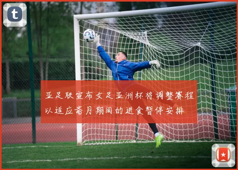 亚足联宣布女足亚洲杯将调整赛程以适应斋月期间的进食暂停安排